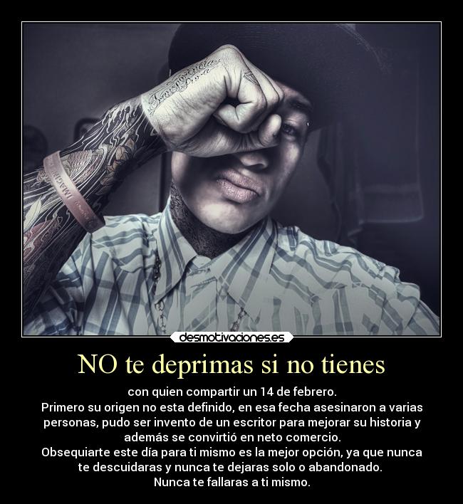 NO te deprimas si no tienes - con quien compartir un 14 de febrero.
Primero su origen no esta definido, en esa fecha asesinaron a varias
personas, pudo ser invento de un escritor para mejorar su historia y
además se convirtió en neto comercio.
Obsequiarte este día para ti mismo es la mejor opción, ya que nunca
te descuidaras y nunca te dejaras solo o abandonado. 
Nunca te fallaras a ti mismo.