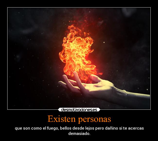Existen personas - que son como el fuego, bellos desde lejos pero dañino si te acercas
demasiado.