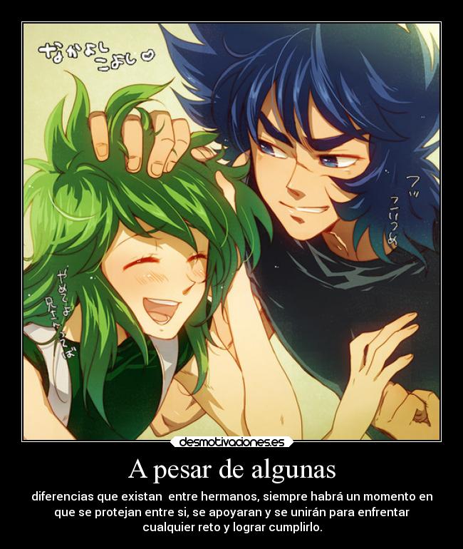 A pesar de algunas - diferencias que existan entre hermanos, siempre habrá un momento en
que se protejan entre si, se apoyaran y se unirán para enfrentar
cualquier reto y lograr cumplirlo.
