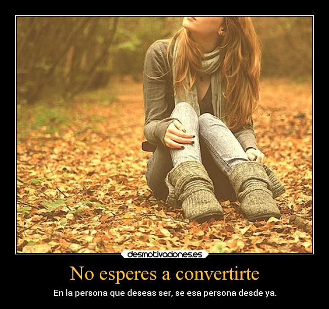 No esperes a convertirte - En la persona que deseas ser, se esa persona desde ya.