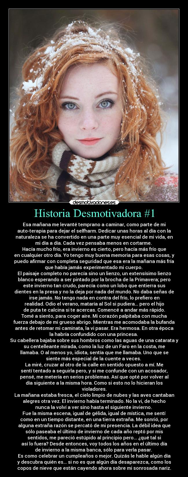 Historia Desmotivadora #1 - Esa mañana me levanté temprano a caminar, como parte de mi
auto-terapia para dejar el selfharm. Dedicar unas horas al día con la
naturaleza se ha convertido en una parte muy esencial de mi vida, en
mi día a día. Cada vez pensaba menos en cortarme.
Hacía mucho frío, era invierno es cierto, pero hacía más frío que
en cualquier otro día. Yo tengo muy buena memoria para esas cosas, y
puedo afirmar con completa seguridad que esa era la mañana más fría
que había jamás experimentado mi cuerpo.
El paisaje completo no parecía sino un lienzo, un extensísimo lienzo
blanco esperando a ser pintado por la brocha de la Primavera; pero
este invierno tan crudo, parecía como un lobo que entierra sus
dientes en la presa y no la deja por nada del mundo. No daba señas de
irse jamás. No tengo nada en contra del frío, lo prefiero en
realidad. Odio el verano, mataría al Sol si pudiera... pero el hijo
de puta te calcina si te acercas. Comencé a andar más rápido.
Tomé a siento, para coger aire. Mi corazón palpitaba con mucha
fuerza debajo de mi grueso abrigo. Mientras me acomodaba la bufanda
antes de retomar mi caminata, la vi pasar. Era hermosa. En otra época
la habría confundido con una princesa.
Su cabellera bajaba sobre sus hombros como las aguas de una catarata y
su centelleante mirada, como la luz de un Faro en la costa, me
llamaba. O al menos yo, idiota, sentía que me llamaba. Uno que se
siente más especial de la cuente a veces.
La miré, cruzar al otro de la calle en sentido opuesto a mí. Me
sentí tentado a seguirla pero, y si me confunde con un acosador,
pensé, me metería en serios problemas. Así que opté por volver al
día siguiente a la misma hora. Como si esto no lo hicieran los
violadores.
La mañana estaba fresca, el cielo limpio de nubes y las aves cantaban
alegres otra vez. El invierno había terminado. No la vi, de hecho
nunca la volví a ver sino hasta el siguiente invierno.
Fue la misma escena, igual de gélida, igual de mística, me sentí
como en un tiempo distante, en una tierra extraña. Me sonrió, por
alguna extraña razón se percató de mi presencia. La débil idea que
sólo paseaba el último de invierno de cada año reptó por mis
sentidos, me pareció estúpido al principio pero... ¿qué tal si
así lo fuera? Desde entonces, voy todos los años en el último día
de invierno a la misma banca, sólo para verla pasar.
Es como celebrar un cumpleaños o mejor. Quizás le hable algún día
y descubra quién es... si no es que algún día desaparezca, como los
copos de nieve que están cayendo ahora sobre mi sonrosada nariz.