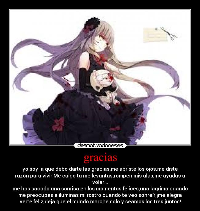 gracias - yo soy la que debo darte las gracias,me abriste los ojos,me diste
razón para vivir.Me caigo tu me levantas,rompen mis alas,me ayudas a
volar...
me has sacado una sonrisa en los momentos felices,una lagrima cuando
me preocupas e iluminas mi rostro cuando te veo sonreír,¡me alegra
verte feliz,deja que el mundo marche solo y seamos los tres juntos!