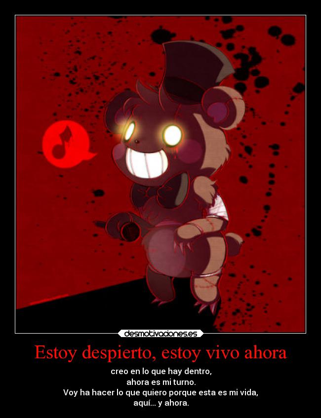 Estoy despierto, estoy vivo ahora - creo en lo que hay dentro,
ahora es mi turno.
Voy ha hacer lo que quiero porque esta es mi vida,
aquí... y ahora.