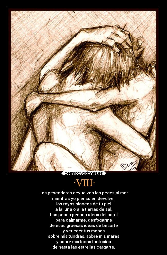 ·VIII· - Los pescadores devuelven los peces al mar
mientras yo pienso en devolver
los rayos blancos de tu piel
a la luna o a la tierras de sal.
Los peces pescan ideas del coral
para calmarme, desfogarme
de esas gruesas ideas de besarte
y ver caer tus manos
sobre mis tundras, sobre mis mares
y sobre mis locas fantasías
de hasta las estrellas cargarte.