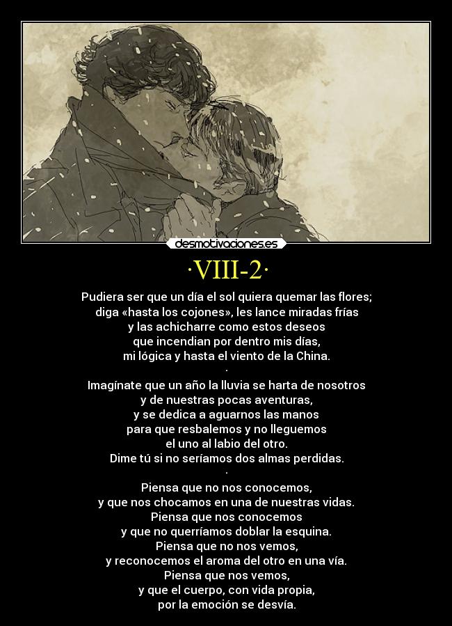·VIII-2· - Pudiera ser que un día el sol quiera quemar las flores;
diga «hasta los cojones», les lance miradas frías
y las achicharre como estos deseos
que incendian por dentro mis días,
mi lógica y hasta el viento de la China.
·
Imagínate que un año la lluvia se harta de nosotros
y de nuestras pocas aventuras,
y se dedica a aguarnos las manos
para que resbalemos y no lleguemos
el uno al labio del otro.
Dime tú si no seríamos dos almas perdidas.
·
Piensa que no nos conocemos,
y que nos chocamos en una de nuestras vidas.
Piensa que nos conocemos
y que no querríamos doblar la esquina.
Piensa que no nos vemos,
y reconocemos el aroma del otro en una vía.
Piensa que nos vemos,
y que el cuerpo, con vida propia,
por la emoción se desvía.