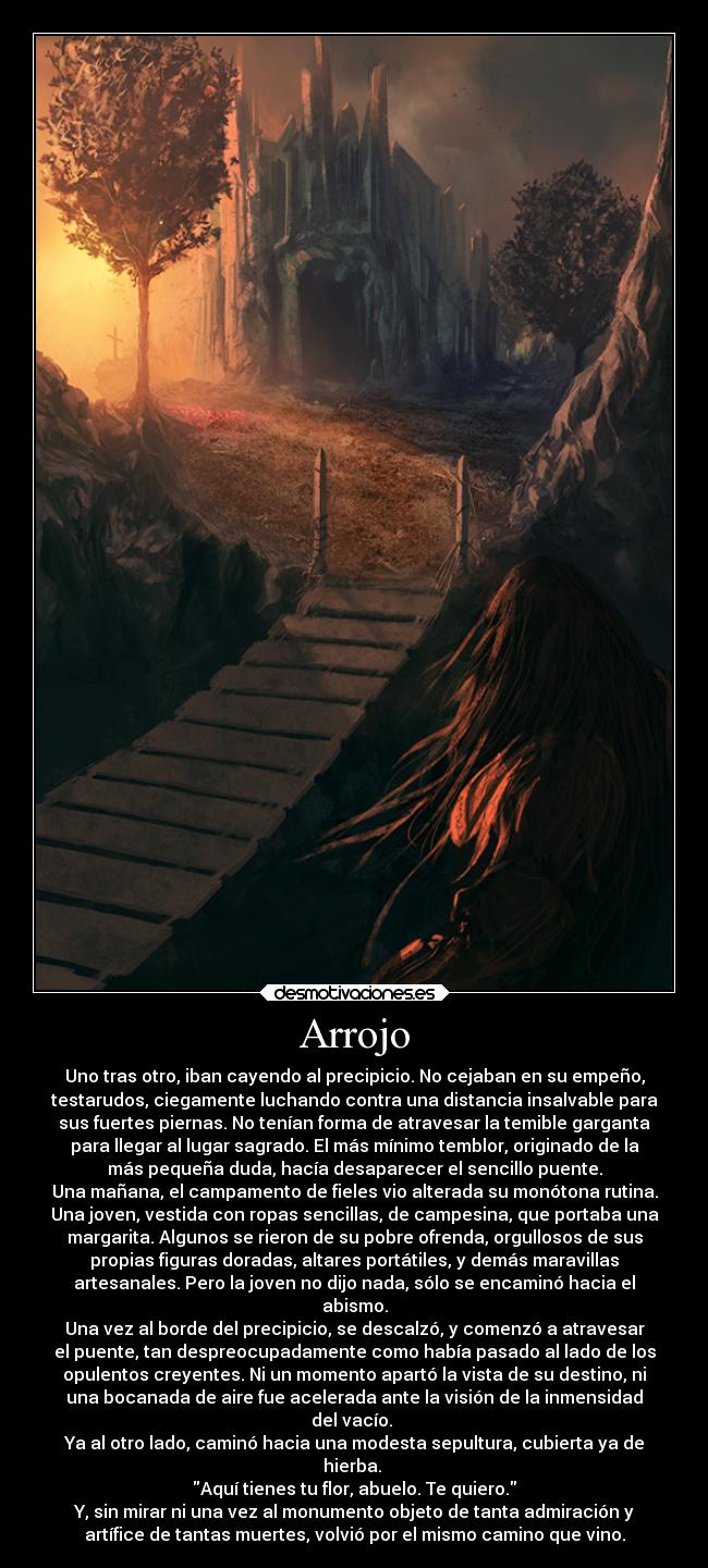 Arrojo - Uno tras otro, iban cayendo al precipicio. No cejaban en su empeño,
testarudos, ciegamente luchando contra una distancia insalvable para
sus fuertes piernas. No tenían forma de atravesar la temible garganta
para llegar al lugar sagrado. El más mínimo temblor, originado de la
más pequeña duda, hacía desaparecer el sencillo puente.
Una mañana, el campamento de fieles vio alterada su monótona rutina.
Una joven, vestida con ropas sencillas, de campesina, que portaba una
margarita. Algunos se rieron de su pobre ofrenda, orgullosos de sus
propias figuras doradas, altares portátiles, y demás maravillas
artesanales. Pero la joven no dijo nada, sólo se encaminó hacia el
abismo.
Una vez al borde del precipicio, se descalzó, y comenzó a atravesar
el puente, tan despreocupadamente como había pasado al lado de los
opulentos creyentes. Ni un momento apartó la vista de su destino, ni
una bocanada de aire fue acelerada ante la visión de la inmensidad
del vacío. 
Ya al otro lado, caminó hacia una modesta sepultura, cubierta ya de
hierba. 
Aquí tienes tu flor, abuelo. Te quiero.
Y, sin mirar ni una vez al monumento objeto de tanta admiración y
artífice de tantas muertes, volvió por el mismo camino que vino.