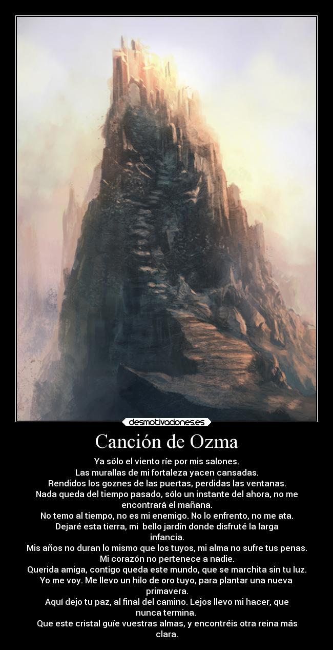 Canción de Ozma - Ya sólo el viento ríe por mis salones.
Las murallas de mi fortaleza yacen cansadas.
Rendidos los goznes de las puertas, perdidas las ventanas.
Nada queda del tiempo pasado, sólo un instante del ahora, no me
encontrará el mañana.
No temo al tiempo, no es mi enemigo. No lo enfrento, no me ata.
Dejaré esta tierra, mi  bello jardín donde disfruté la larga
infancia.
Mis años no duran lo mismo que los tuyos, mi alma no sufre tus penas.
Mi corazón no pertenece a nadie.
Querida amiga, contigo queda este mundo, que se marchita sin tu luz.
Yo me voy. Me llevo un hilo de oro tuyo, para plantar una nueva
primavera.
Aquí dejo tu paz, al final del camino. Lejos llevo mi hacer, que
nunca termina. 
Que este cristal guíe vuestras almas, y encontréis otra reina más
clara.