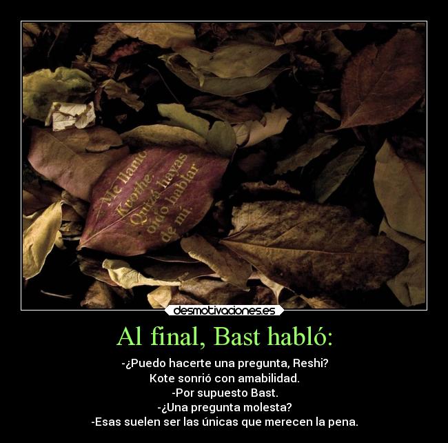 Al final, Bast habló: - -¿Puedo hacerte una pregunta, Reshi?
Kote sonrió con amabilidad.
-Por supuesto Bast.
-¿Una pregunta molesta?
-Esas suelen ser las únicas que merecen la pena.