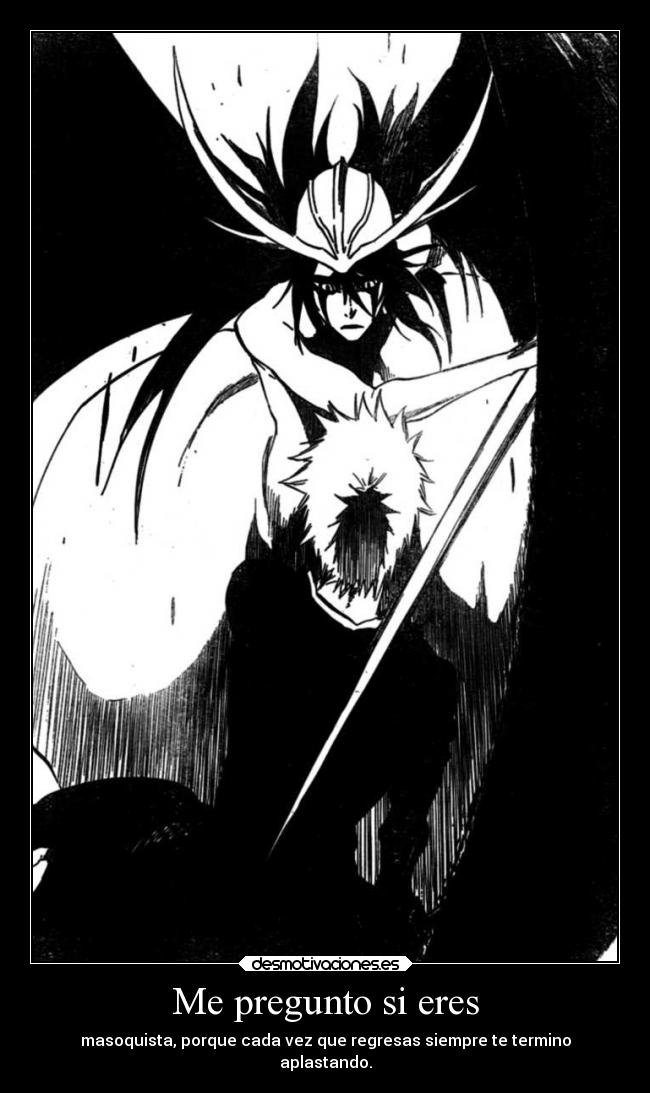 Me pregunto si eres - masoquista, porque cada vez que regresas siempre te termino
aplastando.