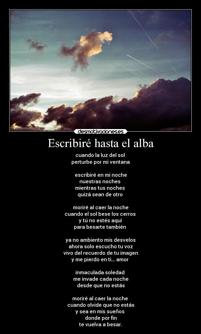 Escribiré hasta el alba - cuando la luz del sol 
perturbe por mi ventana

escribiré en mi noche
nuestras noches 
mientras tus noches 
quizá sean de otro 

moriré al caer la noche
cuando el sol bese los cerros 
y tú no estés aquí
para besarte también 

ya no ambiento mis desvelos
ahora solo escucho tu voz
vivo del recuerdo de tu imagen
y me pierdo en ti… amor 

inmaculada soledad 
me invade cada noche
desde que no estás

moriré al caer la noche 
cuando olvide que no estás
y sea en mis sueños 
donde por fin
te vuelva a besar.