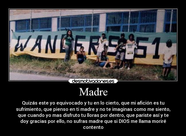 Madre - Quizás este yo equivocado y tu en lo cierto, que mi afición es tu
sufrimiento, que pienso en ti madre y no te imaginas como me siento,
que cuando yo mas disfruto tu lloras por dentro, que pariste así y te
doy gracias por ello, no sufras madre que si DIOS me llama moriré
contento