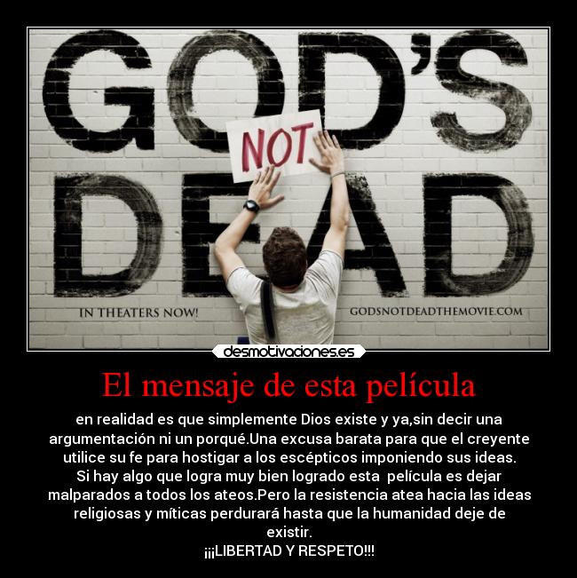 El mensaje de esta película - en realidad es que simplemente Dios existe y ya,sin decir una
argumentación ni un porqué.Una excusa barata para que el creyente
utilice su fe para hostigar a los escépticos imponiendo sus ideas.
Si hay algo que logra muy bien logrado esta película es dejar
malparados a todos los ateos.Pero la resistencia atea hacia las ideas
religiosas y míticas perdurará hasta que la humanidad deje de
existir.
¡¡¡LIBERTAD Y RESPETO!!!
