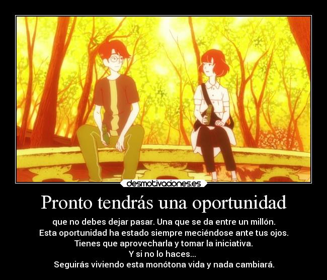 Pronto tendrás una oportunidad - que no debes dejar pasar. Una que se da entre un millón.
Esta oportunidad ha estado siempre meciéndose ante tus ojos.
Tienes que aprovecharla y tomar la iniciativa.
Y si no lo haces... 
Seguirás viviendo esta monótona vida y nada cambiará.