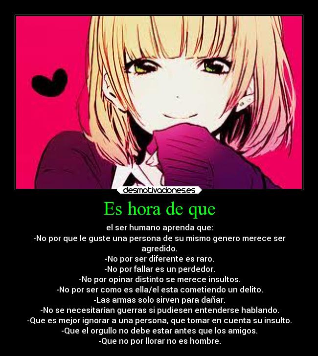 Es hora de que - el ser humano aprenda que:
-No por que le guste una persona de su mismo genero merece ser
agredido.
-No por ser diferente es raro.
-No por fallar es un perdedor.
-No por opinar distinto se merece insultos.
-No por ser como es ella/el esta cometiendo un delito.
-Las armas solo sirven para dañar.
-No se necesitarían guerras si pudiesen entenderse hablando.
-Que es mejor ignorar a una persona, que tomar en cuenta su insulto.
-Que el orgullo no debe estar antes que los amigos.
-Que no por llorar no es hombre.