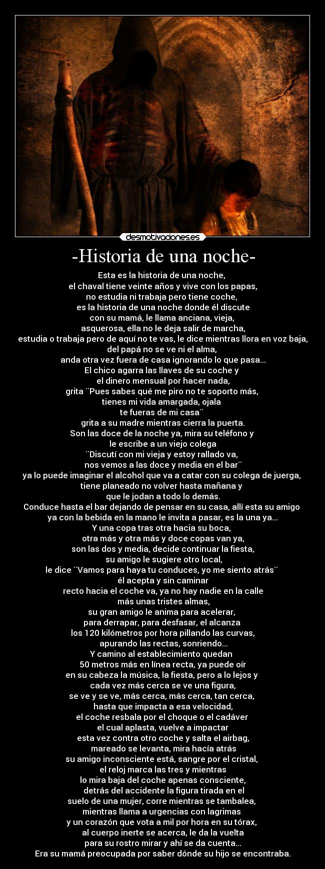 -Historia de una noche- - Esta es la historia de una noche, 
el chaval tiene veinte años y vive con los papas,
no estudia ni trabaja pero tiene coche, 
es la historia de una noche donde él discute
con su mamá, le llama anciana, vieja, 
asquerosa, ella no le deja salir de marcha,
estudia o trabaja pero de aquí no te vas, le dice mientras llora en voz baja,
del papá no se ve ni el alma, 
anda otra vez fuera de casa ignorando lo que pasa...
El chico agarra las llaves de su coche y 
el dinero mensual por hacer nada,
grita ¨Pues sabes qué me piro no te soporto más, 
tienes mi vida amargada, ojala 
te fueras de mi casa¨ 
grita a su madre mientras cierra la puerta.
Son las doce de la noche ya, mira su teléfono y 
le escribe a un viejo colega
¨Discutí con mi vieja y estoy rallado va, 
nos vemos a las doce y media en el bar¨
ya lo puede imaginar el alcohol que va a catar con su colega de juerga, 
tiene planeado no volver hasta mañana y 
que le jodan a todo lo demás.
Conduce hasta el bar dejando de pensar en su casa, allí esta su amigo 
ya con la bebida en la mano le invita a pasar, es la una ya...
Y una copa tras otra hacia su boca, 
otra más y otra más y doce copas van ya,
son las dos y media, decide continuar la fiesta,
 su amigo le sugiere otro local,
le dice ¨Vamos para haya tu conduces, yo me siento atrás¨ 
él acepta y sin caminar
recto hacia el coche va, ya no hay nadie en la calle
 más unas tristes almas,
su gran amigo le anima para acelerar, 
para derrapar, para desfasar, el alcanza 
los 120 kilómetros por hora pillando las curvas,
 apurando las rectas, sonriendo...
Y camino al establecimiento quedan 
50 metros más en línea recta, ya puede oír
en su cabeza la música, la fiesta, pero a lo lejos y 
cada vez más cerca se ve una figura,
se ve y se ve, más cerca, más cerca, tan cerca, 
hasta que impacta a esa velocidad,
el coche resbala por el choque o el cadáver 
el cual aplasta, vuelve a impactar
esta vez contra otro coche y salta el airbag,
 mareado se levanta, mira hacía atrás
su amigo inconsciente está, sangre por el cristal, 
el reloj marca las tres y mientras
lo mira baja del coche apenas consciente,
 detrás del accidente la figura tirada en el
suelo de una mujer, corre mientras se tambalea, 
mientras llama a urgencias con lagrimas 
y un corazón que vota a mil por hora en su tórax, 
al cuerpo inerte se acerca, le da la vuelta
para su rostro mirar y ahí se da cuenta...
Era su mamá preocupada por saber dónde su hijo se encontraba.