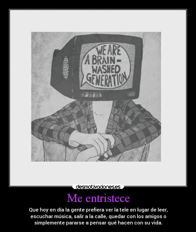 Me entristece - Que hoy en día la gente prefiera ver la tele en lugar de leer,
escuchar música, salir a la calle, quedar con los amigos o
simplemente pararse a pensar qué hacen con su vida.
