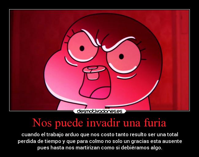 Nos puede invadir una furia - cuando el trabajo arduo que nos costo tanto resulto ser una total
perdida de tiempo y que para colmo no solo un gracias esta ausente
pues hasta nos martirizan como si debiéramos algo.