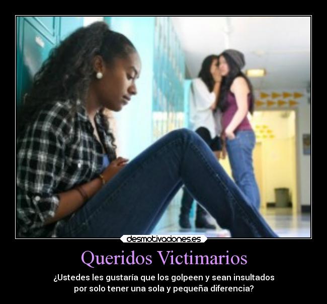 Queridos Victimarios - ¿Ustedes les gustaría que los golpeen y sean insultados
por solo tener una sola y pequeña diferencia?