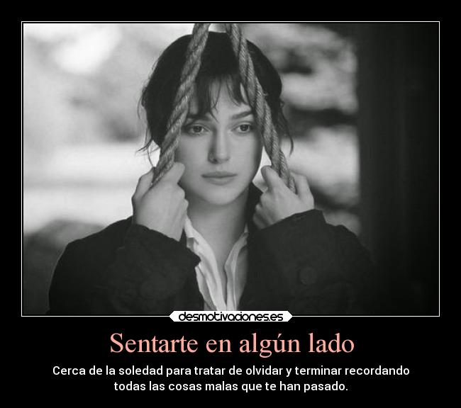 Sentarte en algún lado - Cerca de la soledad para tratar de olvidar y terminar recordando
todas las cosas malas que te han pasado.