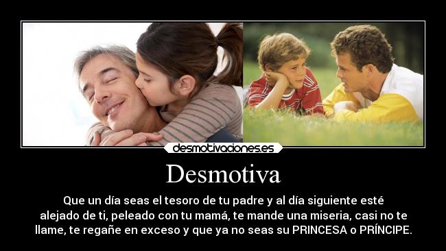 Desmotiva - Que un día seas el tesoro de tu padre y al día siguiente esté
alejado de ti, peleado con tu mamá, te mande una miseria, casi no te
llame, te regañe en exceso y que ya no seas su PRINCESA o PRÍNCIPE.