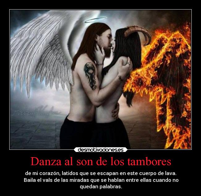 Danza al son de los tambores - de mi corazón, latidos que se escapan en este cuerpo de lava.
Baila el vals de las miradas que se hablan entre ellas cuando no
quedan palabras.