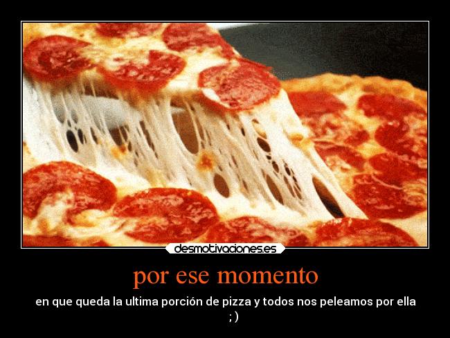 por ese momento - en que queda la ultima porción de pizza y todos nos peleamos por ella
      ; )