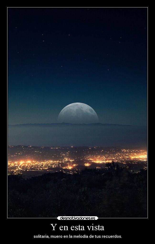 Y en esta vista - solitaria, muero en la melodía de tus recuerdos.