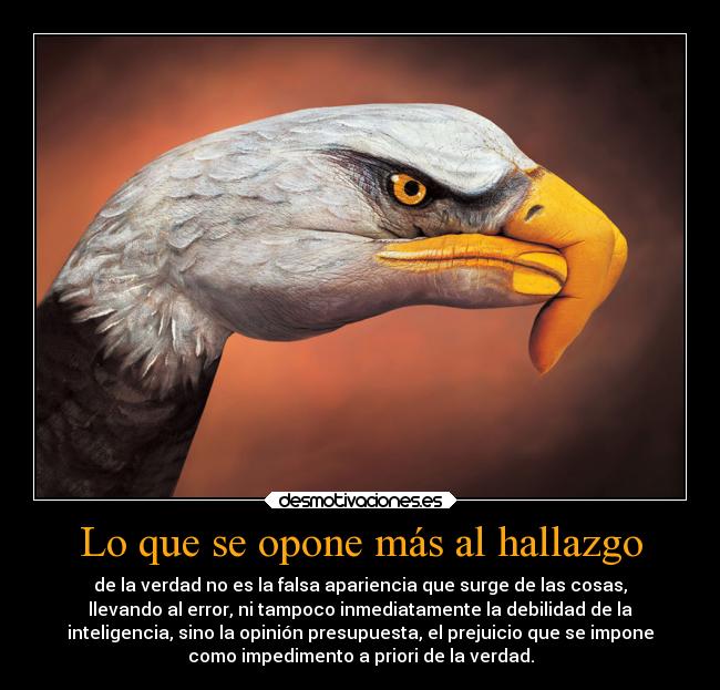 Lo que se opone más al hallazgo - de la verdad no es la falsa apariencia que surge de las cosas,
llevando al error, ni tampoco inmediatamente la debilidad de la
inteligencia, sino la opinión presupuesta, el prejuicio que se impone
como impedimento a priori de la verdad.
