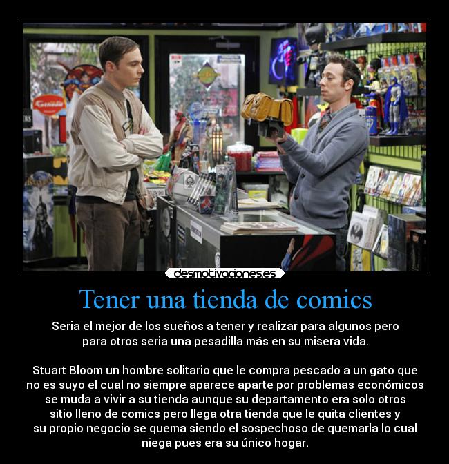 Tener una tienda de comics - Seria el mejor de los sueños a tener y realizar para algunos pero
para otros seria una pesadilla más en su misera vida.

Stuart Bloom un hombre solitario que le compra pescado a un gato que
no es suyo el cual no siempre aparece aparte por problemas económicos
se muda a vivir a su tienda aunque su departamento era solo otros
sitio lleno de comics pero llega otra tienda que le quita clientes y
su propio negocio se quema siendo el sospechoso de quemarla lo cual
niega pues era su único hogar.