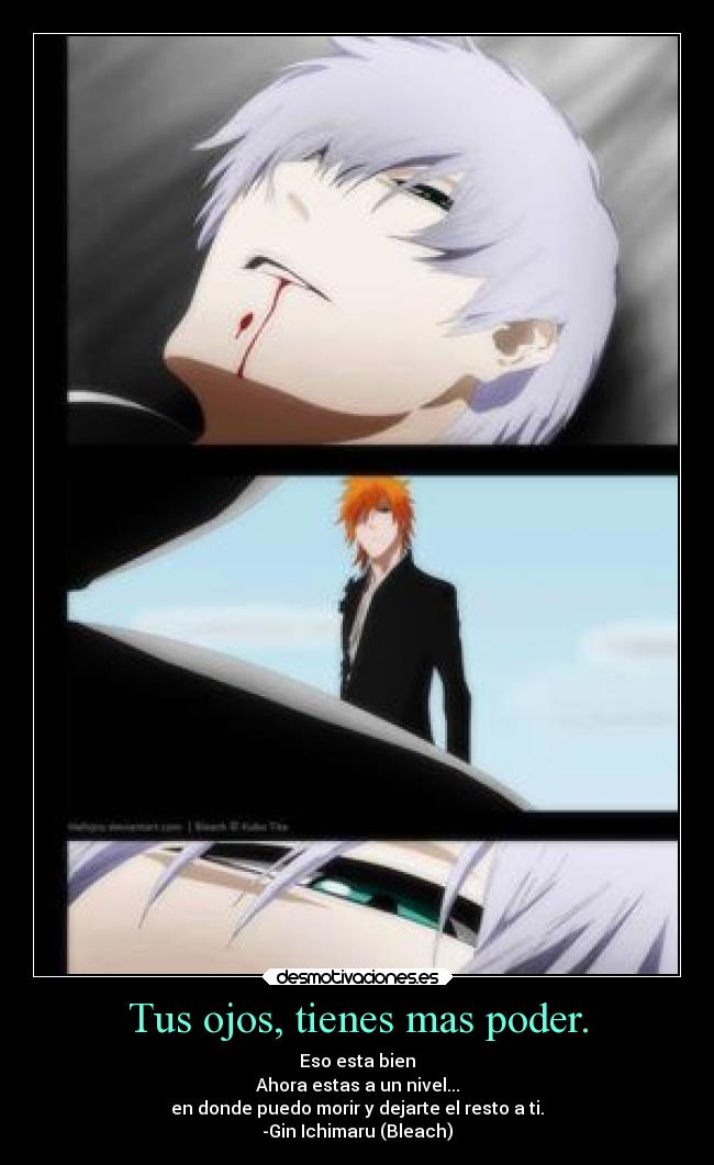 Tus ojos, tienes mas poder. - Eso esta bien
Ahora estas a un nivel...
en donde puedo morir y dejarte el resto a ti.
-Gin Ichimaru (Bleach)