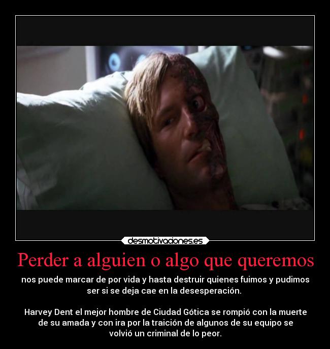 Perder a alguien o algo que queremos - nos puede marcar de por vida y hasta destruir quienes fuimos y pudimos
ser si se deja cae en la desesperación. 

Harvey Dent el mejor hombre de Ciudad Gótica se rompió con la muerte
de su amada y con ira por la traición de algunos de su equipo se
volvió un criminal de lo peor.