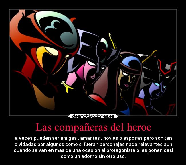 Las compañeras del heroe - a veces pueden ser amigas , amantes , novias o esposas pero son tan
olvidadas por algunos como si fueran personajes nada relevantes aun
cuando salvan en más de una ocasión al protagonista o las ponen casi
como un adorno sin otro uso.