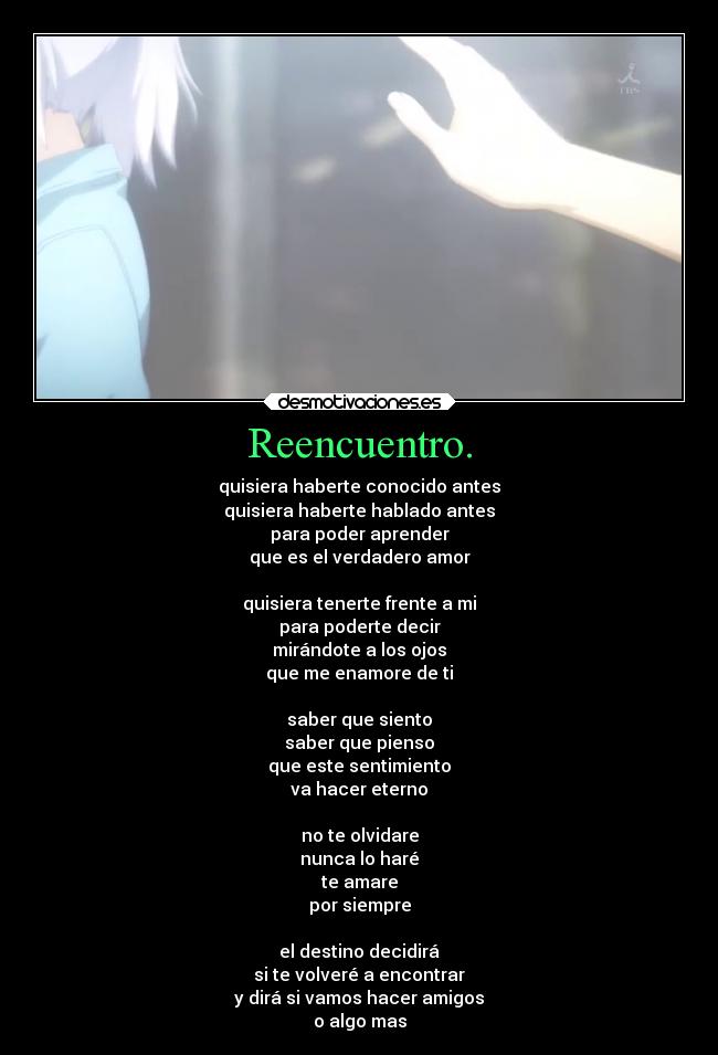 Reencuentro. - quisiera haberte conocido antes
quisiera haberte hablado antes
para poder aprender
que es el verdadero amor
quisiera tenerte frente a mi
para poderte decir
mirándote a los ojos
que me enamore de ti
saber que siento
saber que pienso
que este sentimiento
va hacer eterno
no te olvidare
nunca lo haré
te amare
por siempre
el destino decidirá
si te volveré a encontrar
y dirá si vamos hacer amigos
o algo mas