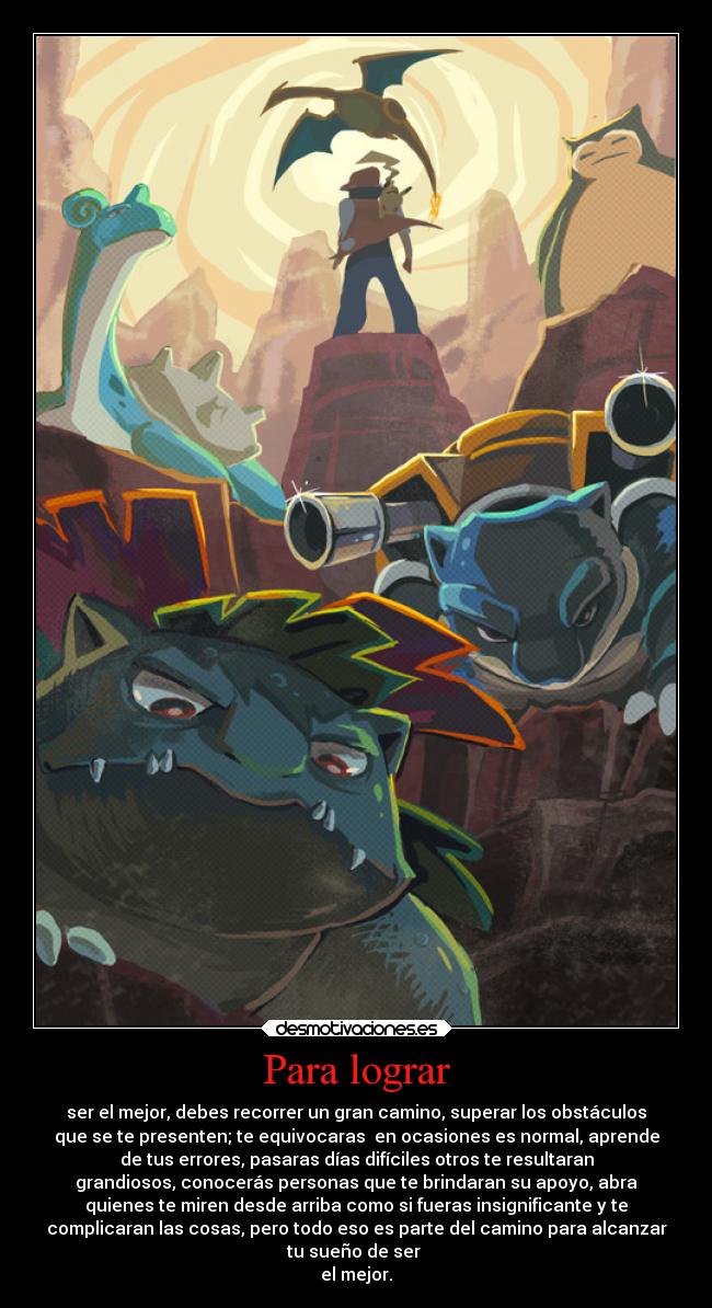 Para lograr - ser el mejor, debes recorrer un gran camino, superar los obstáculos
que se te presenten; te equivocaras en ocasiones es normal, aprende
de tus errores, pasaras días difíciles otros te resultaran
grandiosos, conocerás personas que te brindaran su apoyo, abra
quienes te miren desde arriba como si fueras insignificante y te
complicaran las cosas, pero todo eso es parte del camino para alcanzar
tu sueño de ser
el mejor.