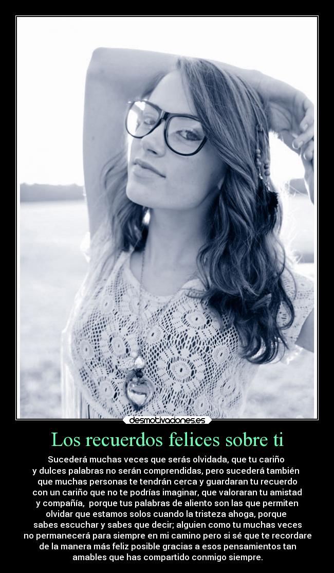 Los recuerdos felices sobre ti - Sucederá muchas veces que serás olvidada, que tu cariño
y dulces palabras no serán comprendidas, pero sucederá también
que muchas personas te tendrán cerca y guardaran tu recuerdo
con un cariño que no te podrías imaginar, que valoraran tu amistad
y compañía, porque tus palabras de aliento son las que permiten
olvidar que estamos solos cuando la tristeza ahoga, porque
sabes escuchar y sabes que decir; alguien como tu muchas veces
no permanecerá para siempre en mi camino pero si sé que te recordare
de la manera más feliz posible gracias a esos pensamientos tan
amables que has compartido conmigo siempre.