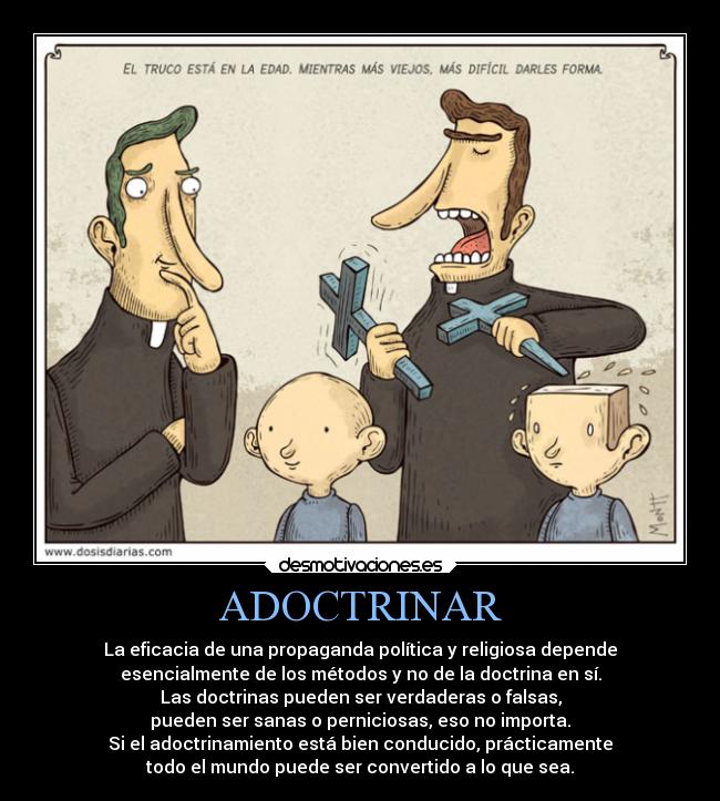ADOCTRINAR - La eficacia de una propaganda política y religiosa depende
esencialmente de los métodos y no de la doctrina en sí.
Las doctrinas pueden ser verdaderas o falsas,
pueden ser sanas o perniciosas, eso no importa.
Si el adoctrinamiento está bien conducido, prácticamente
todo el mundo puede ser convertido a lo que sea.