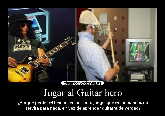 Jugar al Guitar hero - ¿Porque perder el tiempo, en un tonto juego, que en unos años no
servira para nada, en vez de aprender guitarra de verdad?