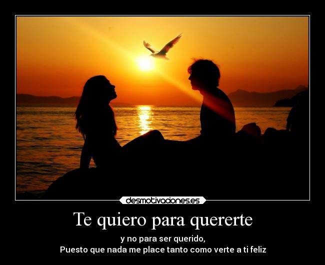 Te quiero para quererte - y no para ser querido,
Puesto que nada me place tanto como verte a ti feliz