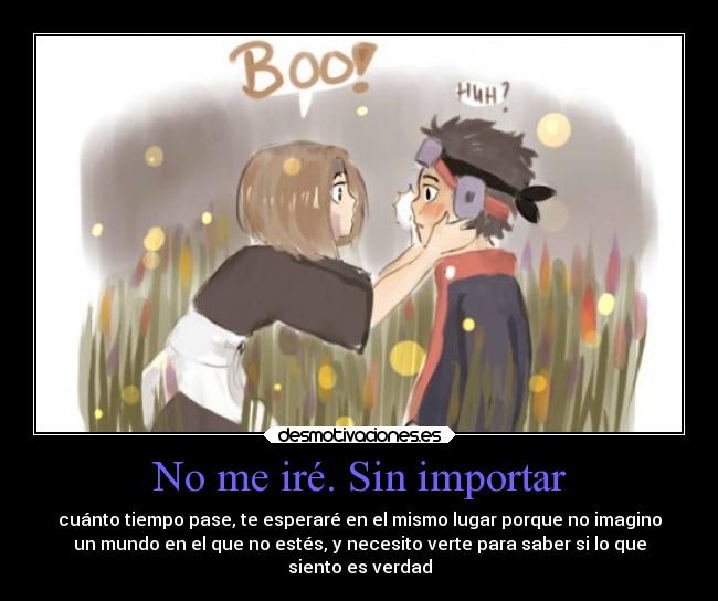 No me iré. Sin importar - cuánto tiempo pase, te esperaré en el mismo lugar porque no imagino
un mundo en el que no estés, y necesito verte para saber si lo que
siento es verdad