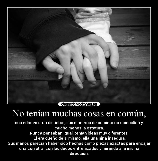 No tenían muchas cosas en común, - sus edades eran distintas, sus maneras de caminar no coincidían y
mucho menos la estatura.
Nunca pensaban igual, tenían ideas muy diferentes.
Él era dueño de sí mismo, ella una niña insegura.
Sus manos parecían haber sido hechas como piezas exactas para encajar
una con otra, con los dedos entrelazados y mirando a la misma
dirección.