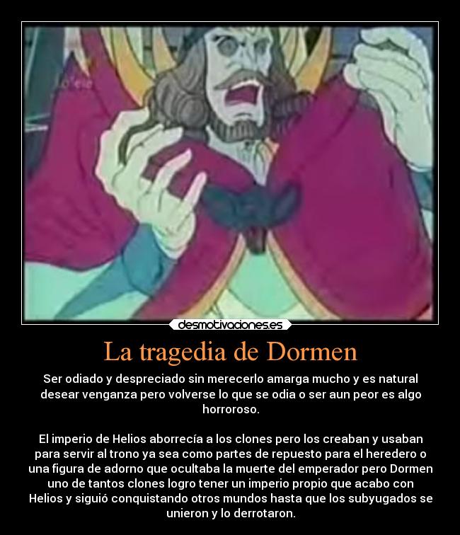 La tragedia de Dormen - Ser odiado y despreciado sin merecerlo amarga mucho y es natural
desear venganza pero volverse lo que se odia o ser aun peor es algo
horroroso.

El imperio de Helios aborrecía a los clones pero los creaban y usaban
para servir al trono ya sea como partes de repuesto para el heredero o
una figura de adorno que ocultaba la muerte del emperador pero Dormen
uno de tantos clones logro tener un imperio propio que acabo con
Helios y siguió conquistando otros mundos hasta que los subyugados se
unieron y lo derrotaron.
