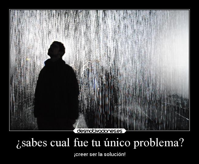 ¿sabes cual fue tu único problema? - ¡creer ser la solución!
