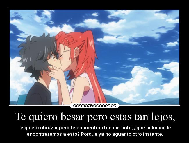 Te quiero besar pero estas tan lejos, - te quiero abrazar pero te encuentras tan distante, ¿qué solución le
encontraremos a esto? Porque ya no aguanto otro instante.
