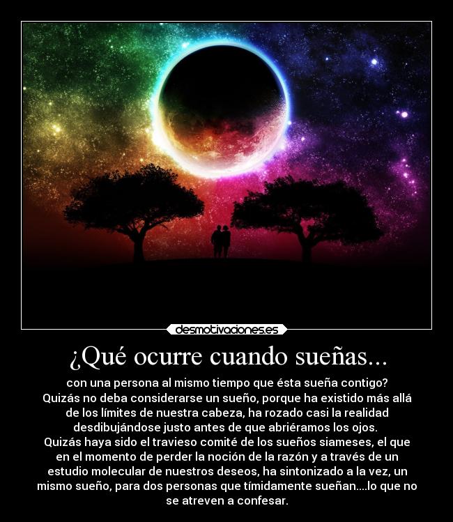 ¿Qué ocurre cuando sueñas... - con una persona al mismo tiempo que ésta sueña contigo?
Quizás no deba considerarse un sueño, porque ha existido más allá
de los límites de nuestra cabeza, ha rozado casi la realidad
desdibujándose justo antes de que abriéramos los ojos.
Quizás haya sido el travieso comité de los sueños siameses, el que
en el momento de perder la noción de la razón y a través de un
estudio molecular de nuestros deseos, ha sintonizado a la vez, un
mismo sueño, para dos personas que tímidamente sueñan....lo que no
se atreven a confesar.