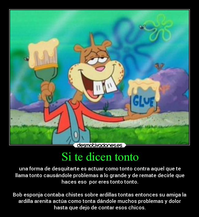 Si te dicen tonto - una forma de desquitarte es actuar como tonto contra aquel que te
llama tonto causándole problemas a lo grande y de remate decirle que
haces eso  por eres tonto tonto.

Bob esponja contaba chistes sobre ardillas tontas entonces su amiga la
ardilla arenita actúa como tonta dándole muchos problemas y dolor
hasta que dejo de contar esos chicos.