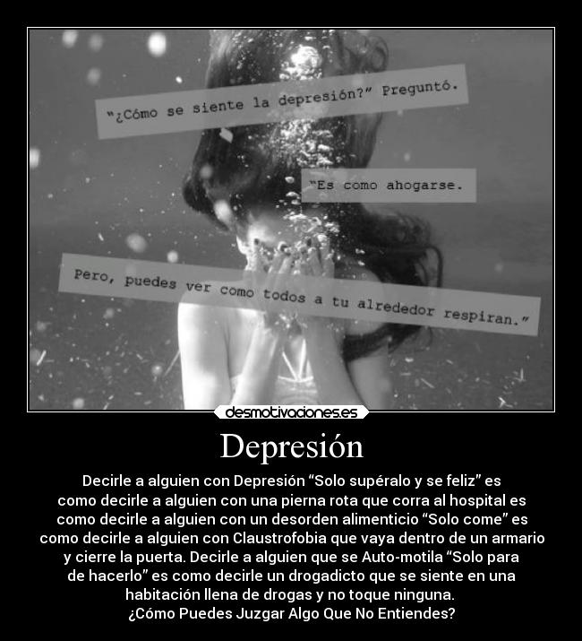 Depresión - Decirle a alguien con Depresión “Solo supéralo y se feliz” es
como decirle a alguien con una pierna rota que corra al hospital es
como decirle a alguien con un desorden alimenticio “Solo come” es
como decirle a alguien con Claustrofobia que vaya dentro de un armario
y cierre la puerta. Decirle a alguien que se Auto-motila “Solo para
de hacerlo” es como decirle un drogadicto que se siente en una
habitación llena de drogas y no toque ninguna.
¿Cómo Puedes Juzgar Algo Que No Entiendes?