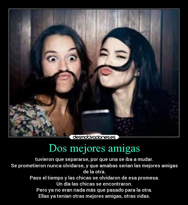 Dos mejores amigas - tuvieron que separarse, por que una se iba a mudar.
Se prometieron nunca olvidarse, y que amabas serian las mejores amigas
de la otra.
Paso el tiempo y las chicas se olvidaron de esa promesa.
Un día las chicas se encontraron.
Pero ya no eran nada más que pasado para la otra.
Ellas ya tenían otras mejores amigas, otras vidas.