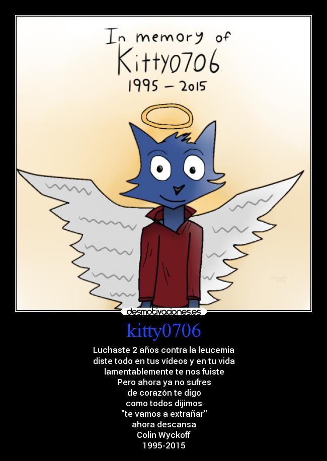 kitty0706 - Luchaste 2 años contra la leucemia
diste todo en tus vídeos y en tu vida
lamentablemente te nos fuiste
Pero ahora ya no sufres
de corazón te digo
como todos dijimos
te vamos a extrañar
ahora descansa
Colin Wyckoff
1995-2015