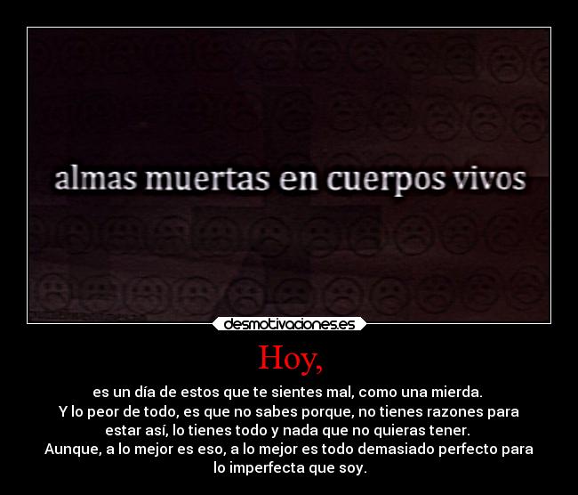 Hoy, - es un día de estos que te sientes mal, como una mierda. 
Y lo peor de todo, es que no sabes porque, no tienes razones para
estar así, lo tienes todo y nada que no quieras tener. 
Aunque, a lo mejor es eso, a lo mejor es todo demasiado perfecto para
lo imperfecta que soy.