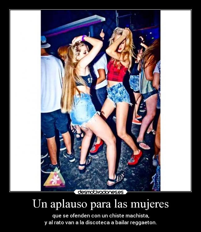 Un aplauso para las mujeres - que se ofenden con un chiste machista,
y al rato van a la discoteca a bailar reggaeton.